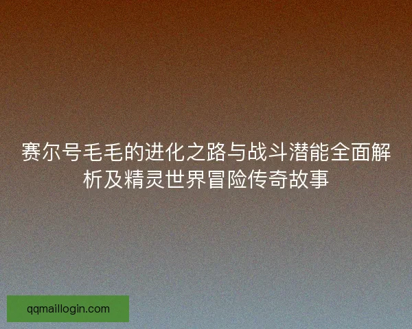 赛尔号毛毛的进化之路与战斗潜能全面解析及精灵世界冒险传奇故事