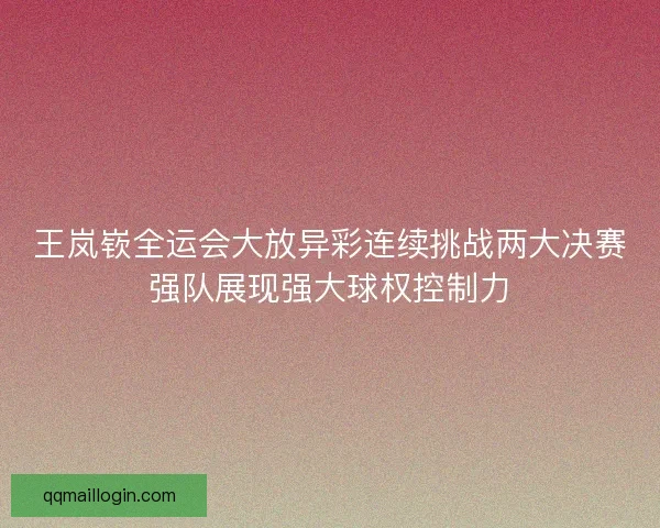 王岚嵚全运会大放异彩连续挑战两大决赛强队展现强大球权控制力