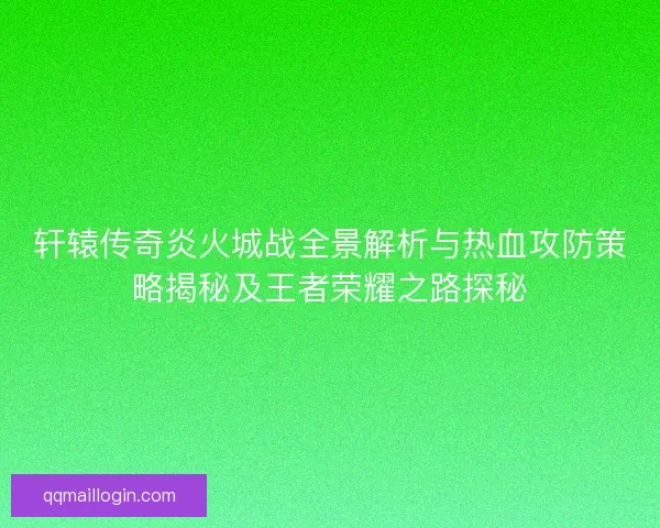 轩辕传奇炎火城战全景解析与热血攻防策略揭秘及王者荣耀之路探秘