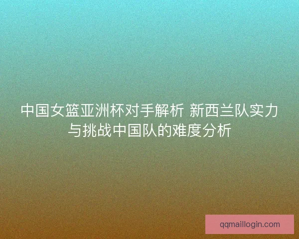 中国女篮亚洲杯对手解析 新西兰队实力与挑战中国队的难度分析