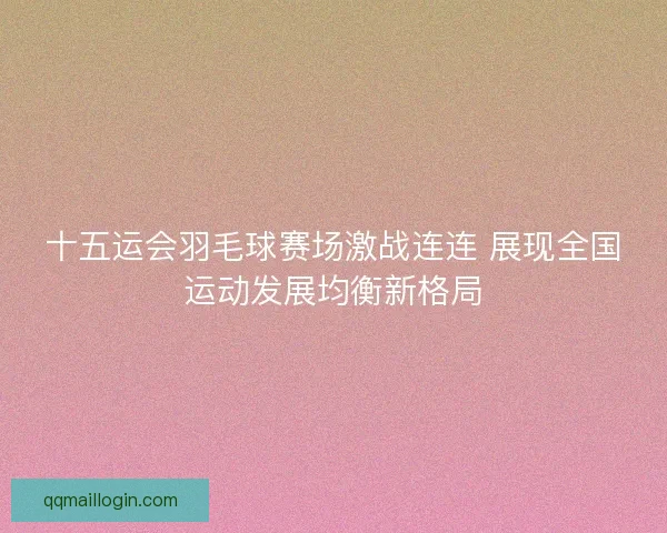 十五运会羽毛球赛场激战连连 展现全国运动发展均衡新格局